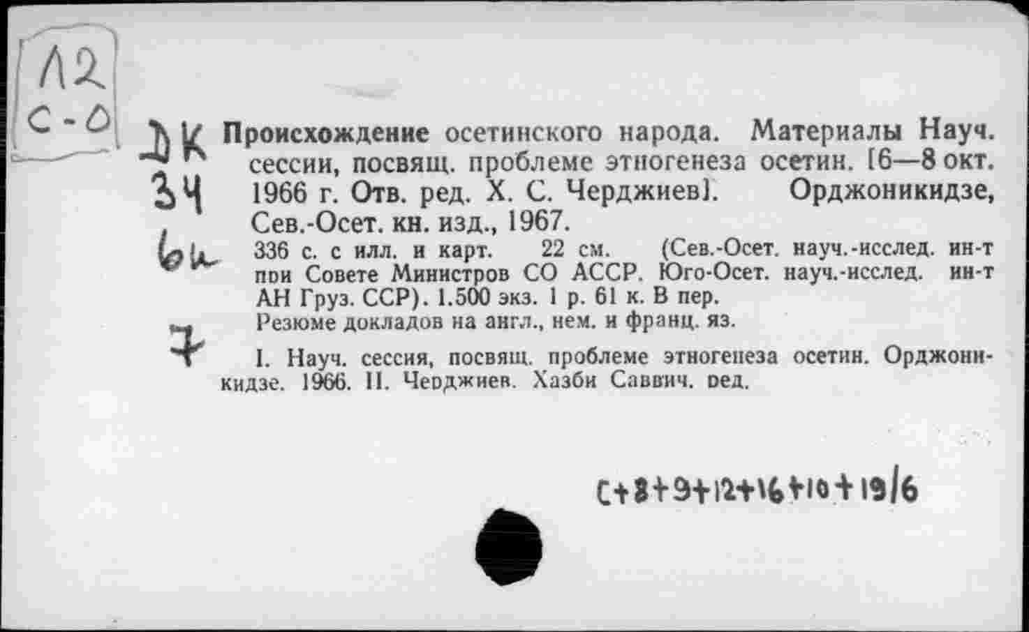 ﻿2>Н
М Происхождение осетинского народа. Материалы Науч, сессии, посвящ. проблеме этногенеза осетин. [6—8 окт. 1966 г. Отв. ред. X. С. Черджиев). Орджоникидзе, Сев.-Осет. кн. изд., 1967.
336 с. с илл. и карт. 22 см. (Сев.-Осет. науч.-исслед. ин-т пои Совете Министров СО АССР. Юго-Осет. науч.-исслед. ин-т АН Груз. ССР). 1.500 экз. 1 р. 61 к. В пер.
Резюме докладов на англ., нем. и франц, яз.
1. Науч, сессия, посвящ. проблеме этногенеза осетин. Орджоникидзе. 1966. II. Чеоджиев. Хазби Саввич, оед.
Vioi із/б